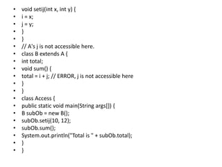 • void setij(int x, int y) {
• i = x;
• j = y;
• }
• }
• // A's j is not accessible here.
• class B extends A {
• int total;
• void sum() {
• total = i + j; // ERROR, j is not accessible here
• }
• }
• class Access {
• public static void main(String args[]) {
• B subOb = new B();
• subOb.setij(10, 12);
• subOb.sum();
• System.out.println("Total is " + subOb.total);
• }
• }
 