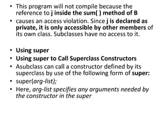 • This program will not compile because the
reference to j inside the sum( ) method of B
• causes an access violation. Since j is declared as
private, it is only accessible by other members of
its own class. Subclasses have no access to it.
• Using super
• Using super to Call Superclass Constructors
• Asubclass can call a constructor defined by its
superclass by use of the following form of super:
• super(arg-list);
• Here, arg-list specifies any arguments needed by
the constructor in the super
 