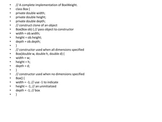 • // A complete implementation of BoxWeight.
• class Box {
• private double width;
• private double height;
• private double depth;
• // construct clone of an object
• Box(Box ob) { // pass object to constructor
• width = ob.width;
• height = ob.height;
• depth = ob.depth;
• }
• // constructor used when all dimensions specified
• Box(double w, double h, double d) {
• width = w;
• height = h;
• depth = d;
• }
• // constructor used when no dimensions specified
• Box() {
• width = -1; // use -1 to indicate
• height = -1; // an uninitialized
• depth = -1; // box
• }
 