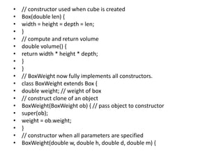 • // constructor used when cube is created
• Box(double len) {
• width = height = depth = len;
• }
• // compute and return volume
• double volume() {
• return width * height * depth;
• }
• }
• // BoxWeight now fully implements all constructors.
• class BoxWeight extends Box {
• double weight; // weight of box
• // construct clone of an object
• BoxWeight(BoxWeight ob) { // pass object to constructor
• super(ob);
• weight = ob.weight;
• }
• // constructor when all parameters are specified
• BoxWeight(double w, double h, double d, double m) {
 