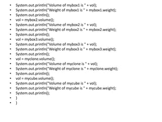 • System.out.println("Volume of mybox1 is " + vol);
• System.out.println("Weight of mybox1 is " + mybox1.weight);
• System.out.println();
• vol = mybox2.volume();
• System.out.println("Volume of mybox2 is " + vol);
• System.out.println("Weight of mybox2 is " + mybox2.weight);
• System.out.println();
• vol = mybox3.volume();
• System.out.println("Volume of mybox3 is " + vol);
• System.out.println("Weight of mybox3 is " + mybox3.weight);
• System.out.println();
• vol = myclone.volume();
• System.out.println("Volume of myclone is " + vol);
• System.out.println("Weight of myclone is " + myclone.weight);
• System.out.println();
• vol = mycube.volume();
• System.out.println("Volume of mycube is " + vol);
• System.out.println("Weight of mycube is " + mycube.weight);
• System.out.println();
• }
• }
 