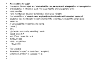 • A Second Use for super
• The second form of super acts somewhat like this, except that it always refers to the superclass
• of the subclass in which it is used. This usage has the following general form:
• super.member
• Here, member can be either a method or an instance variable.
• This second form of super is most applicable to situations in which member names of
• a subclass hide members by the same name in the superclass. Consider this simple class
• hierarchy:
• // Using super to overcome name hiding.
• class A {
• int i;
• }// Create a subclass by extending class A.
• class B extends A {
• int i; // this i hides the i in A
• B(int a, int b) {
• super.i = a; // i in A
• i = b; // i in B
• }
• void show() {
• System.out.println("i in superclass: " + super.i);
• System.out.println("i in subclass: " + i);
• }
• }
 