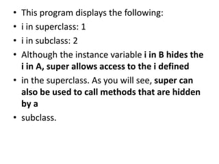 • This program displays the following:
• i in superclass: 1
• i in subclass: 2
• Although the instance variable i in B hides the
i in A, super allows access to the i defined
• in the superclass. As you will see, super can
also be used to call methods that are hidden
by a
• subclass.
 