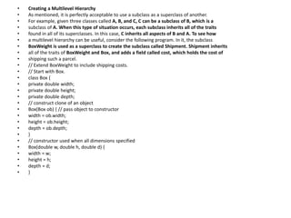 • Creating a Multilevel Hierarchy
• As mentioned, it is perfectly acceptable to use a subclass as a superclass of another.
• For example, given three classes called A, B, and C, C can be a subclass of B, which is a
• subclass of A. When this type of situation occurs, each subclass inherits all of the traits
• found in all of its superclasses. In this case, C inherits all aspects of B and A. To see how
• a multilevel hierarchy can be useful, consider the following program. In it, the subclass
• BoxWeight is used as a superclass to create the subclass called Shipment. Shipment inherits
• all of the traits of BoxWeight and Box, and adds a field called cost, which holds the cost of
• shipping such a parcel.
• // Extend BoxWeight to include shipping costs.
• // Start with Box.
• class Box {
• private double width;
• private double height;
• private double depth;
• // construct clone of an object
• Box(Box ob) { // pass object to constructor
• width = ob.width;
• height = ob.height;
• depth = ob.depth;
• }
• // constructor used when all dimensions specified
• Box(double w, double h, double d) {
• width = w;
• height = h;
• depth = d;
• }
 