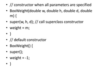 • // constructor when all parameters are specified
• BoxWeight(double w, double h, double d, double
m) {
• super(w, h, d); // call superclass constructor
• weight = m;
• }
• // default constructor
• BoxWeight() {
• super();
• weight = -1;
• }
 