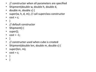 • // constructor when all parameters are specified
• Shipment(double w, double h, double d,
• double m, double c) {
• super(w, h, d, m); // call superclass constructor
• cost = c;
• }
• // default constructor
• Shipment() {
• super();
• cost = -1;
• }
• // constructor used when cube is created
• Shipment(double len, double m, double c) {
• super(len, m);
• cost = c;
• }
• }
 