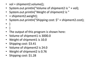 • vol = shipment2.volume();
• System.out.println("Volume of shipment2 is " + vol);
• System.out.println("Weight of shipment2 is "
• + shipment2.weight);
• System.out.println("Shipping cost: $" + shipment2.cost);
• }
• }
• The output of this program is shown here:
• Volume of shipment1 is 3000.0
• Weight of shipment1 is 10.0
• Shipping cost: $3.41
• Volume of shipment2 is 24.0
• Weight of shipment2 is 0.76
• Shipping cost: $1.28
 
