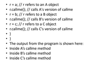 • r = a; // r refers to an A object
• r.callme(); // calls A's version of callme
• r = b; // r refers to a B object
• r.callme(); // calls B's version of callme
• r = c; // r refers to a C object
• r.callme(); // calls C's version of callme
• }
• }
• The output from the program is shown here:
• Inside A’s callme method
• Inside B’s callme method
• Inside C’s callme method
 