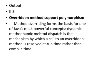• Output
• K:3
• Overridden method support polymorphism
• Method overriding forms the basis for one
of Java’s most powerful concepts: dynamic
methodnamic mehtod dispatch is the
mechanism by which a call to an overridden
method is resolved at run time rather than
compile time.
 
