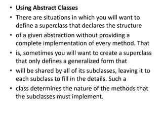 • Using Abstract Classes
• There are situations in which you will want to
define a superclass that declares the structure
• of a given abstraction without providing a
complete implementation of every method. That
• is, sometimes you will want to create a superclass
that only defines a generalized form that
• will be shared by all of its subclasses, leaving it to
each subclass to fill in the details. Such a
• class determines the nature of the methods that
the subclasses must implement.
 