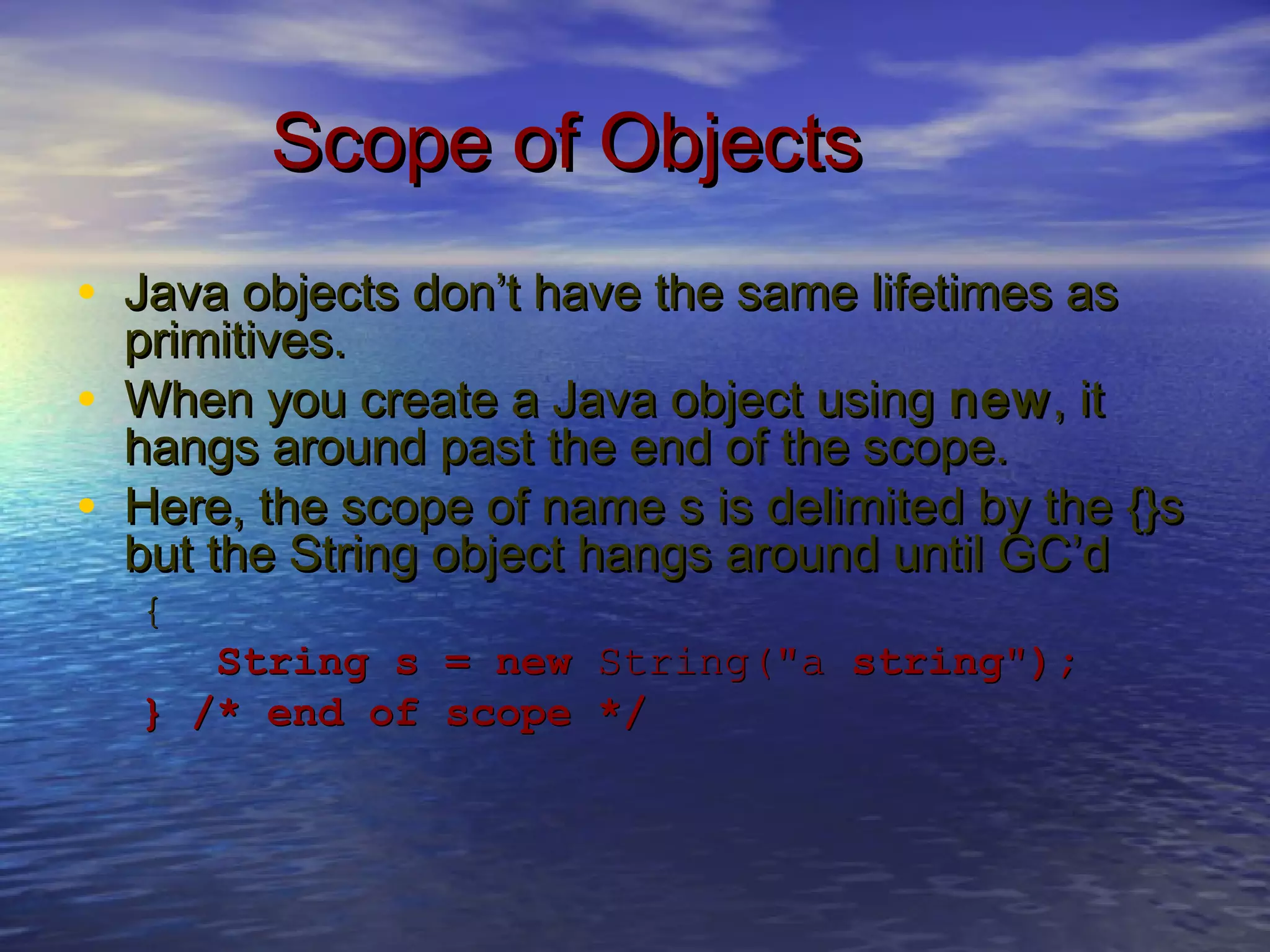 Scope of ObjectsScope of Objects
• Java objects don’t have the same lifetimes asJava objects don’t have the same lifetimes as
primitives.primitives.
• When you create a Java object usingWhen you create a Java object using newnew, it, it
hangs around past the end of the scope.hangs around past the end of the scope.
• Here, the scope of name s is delimited by the {}sHere, the scope of name s is delimited by the {}s
but the String object hangs around until GC’dbut the String object hangs around until GC’d
{{
String s = newString s = new String("aString("a string");string");
} /* end of scope */} /* end of scope */
 
