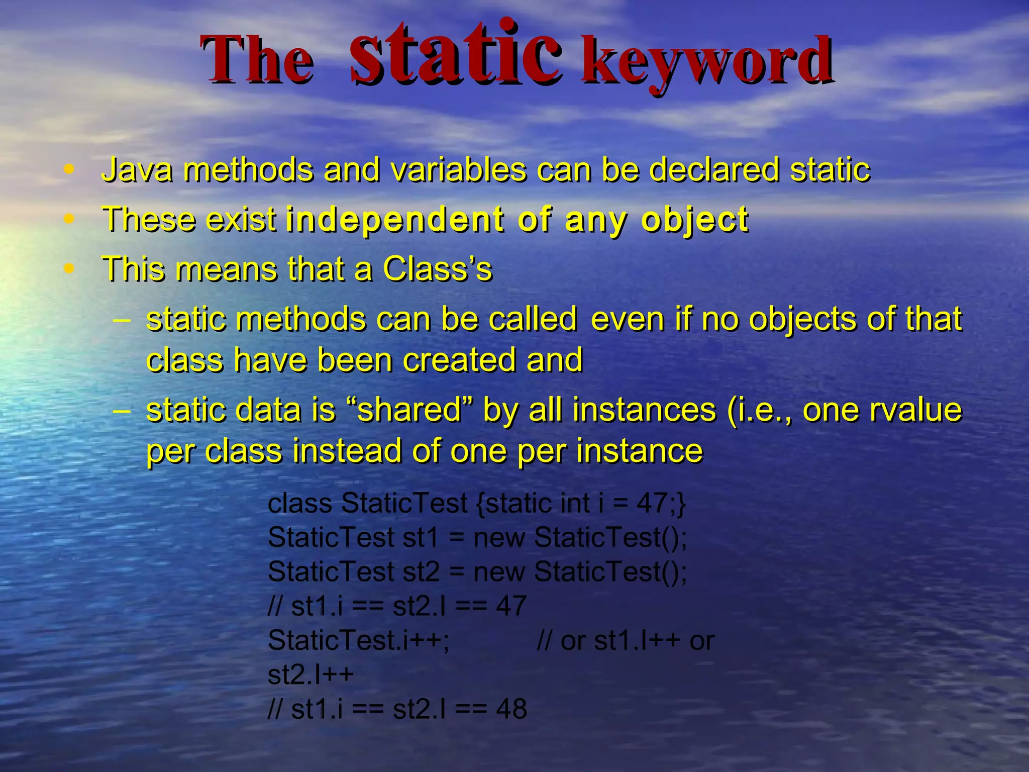 TheThe staticstatic keywordkeyword
• Java methods and variables can be declared staticJava methods and variables can be declared static
• These existThese exist independent of any objectindependent of any object
• This means that a Class’sThis means that a Class’s
– static methods can be calledstatic methods can be called even if no objects of thateven if no objects of that
class have been created andclass have been created and
– static data is “shared” by all instances (i.e., one rvaluestatic data is “shared” by all instances (i.e., one rvalue
per class instead of one per instanceper class instead of one per instance
class StaticTest {static int i = 47;}
StaticTest st1 = new StaticTest();
StaticTest st2 = new StaticTest();
// st1.i == st2.I == 47
StaticTest.i++; // or st1.I++ or
st2.I++
// st1.i == st2.I == 48
 