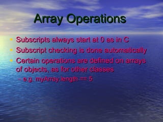 Array OperationsArray Operations
• Subscripts always start at 0 as in CSubscripts always start at 0 as in C
• Subscript checking is done automaticallySubscript checking is done automatically
• Certain operations are defined on arraysCertain operations are defined on arrays
of objects, as for other classesof objects, as for other classes
– e.g. myArray.length == 5e.g. myArray.length == 5
 