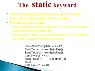  Java methods and variables can be declared static
 These exist independent of any object
 This means that a Class’s
◦ static methods can be called even if no objects of that
class have been created and
◦ static data is “shared” by all instances (i.e., one rvalue
per class instead of one per instance
class StaticTest {static int i = 47;}
StaticTest st1 = new StaticTest();
StaticTest st2 = new StaticTest();
// st1.i == st2.I == 47
StaticTest.i++; // or st1.I++ or
st2.I++
// st1.i == st2.I == 48
 