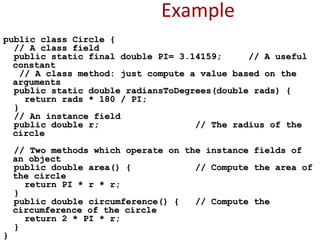 Example
public class Circle {public class Circle {
// A class field// A class field
public static final double PI= 3.14159; // A usefulpublic static final double PI= 3.14159; // A useful
constantconstant
// A class method: just compute a value based on the// A class method: just compute a value based on the
argumentsarguments
public static double radiansToDegrees(double rads) {public static double radiansToDegrees(double rads) {
return rads * 180 / PI;return rads * 180 / PI;
}}
// An instance field// An instance field
public double r; // The radius of thepublic double r; // The radius of the
circlecircle
// Two methods which operate on the instance fields of// Two methods which operate on the instance fields of
an objectan object
public double area() { // Compute the area ofpublic double area() { // Compute the area of
the circlethe circle
return PI * r * r;return PI * r * r;
}}
public double circumference() { // Compute thepublic double circumference() { // Compute the
circumference of the circlecircumference of the circle
return 2 * PI * r;return 2 * PI * r;
}}
}}
 