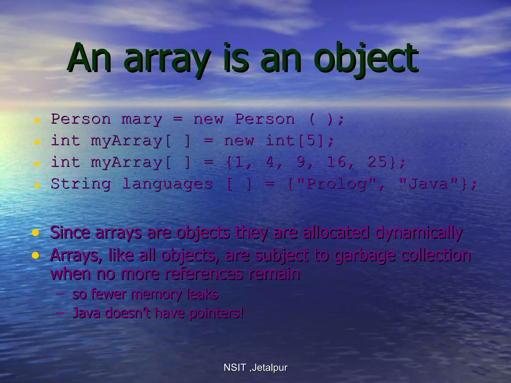 An array is an object Person mary = new Person ( ); int myArray[ ] = new int[5];  int myArray[ ] = {1, 4, 9, 16, 25}; String languages [ ] = {&quot;Prolog&quot;, &quot;Java&quot;}; Since arrays are objects they are allocated dynamically Arrays, like all objects, are subject to garbage collection when no more references remain so fewer memory leaks Java doesn’t have pointers! NSIT ,Jetalpur 
