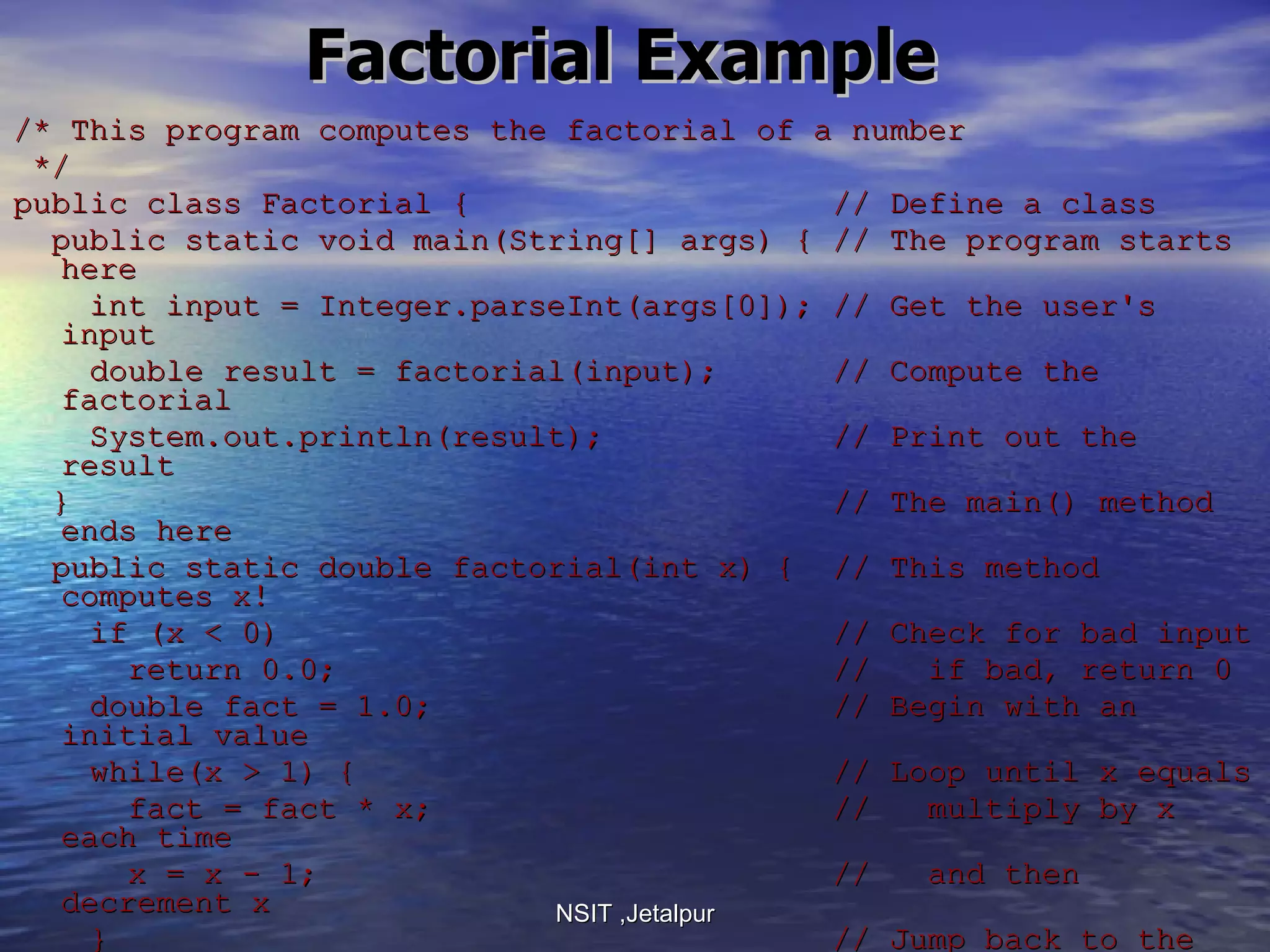 Factorial Example /* This program computes the factorial of a number */ public class Factorial {  // Define a class public static void main(String[] args) { // The program starts here int input = Integer.parseInt(args[0]); // Get the user's input double result = factorial(input);  // Compute the factorial System.out.println(result);  // Print out the result }  // The main() method ends here public static double factorial(int x) {  // This method computes x! if (x < 0)  // Check for bad input return 0.0;  //  if bad, return 0 double fact = 1.0;  // Begin with an initial value while(x > 1) {  // Loop until x equals  fact = fact * x;  //  multiply by x each time x = x - 1;  //  and then decrement x }  // Jump back to the star of loop return fact;  // Return the result }  // factorial() ends here }  // The class ends here NSIT ,Jetalpur 