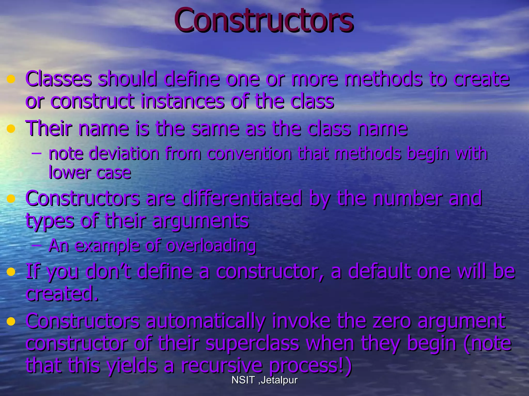 Constructors Classes should define one or more methods to create or construct instances of the class Their name is the same as the class name  note deviation from convention that methods begin with lower case Constructors are differentiated by the number and types of their arguments An example of overloading If you don’t define a constructor, a default one will be created. Constructors automatically invoke the zero argument constructor of their superclass when they begin (note that this yields a recursive process!) NSIT ,Jetalpur 