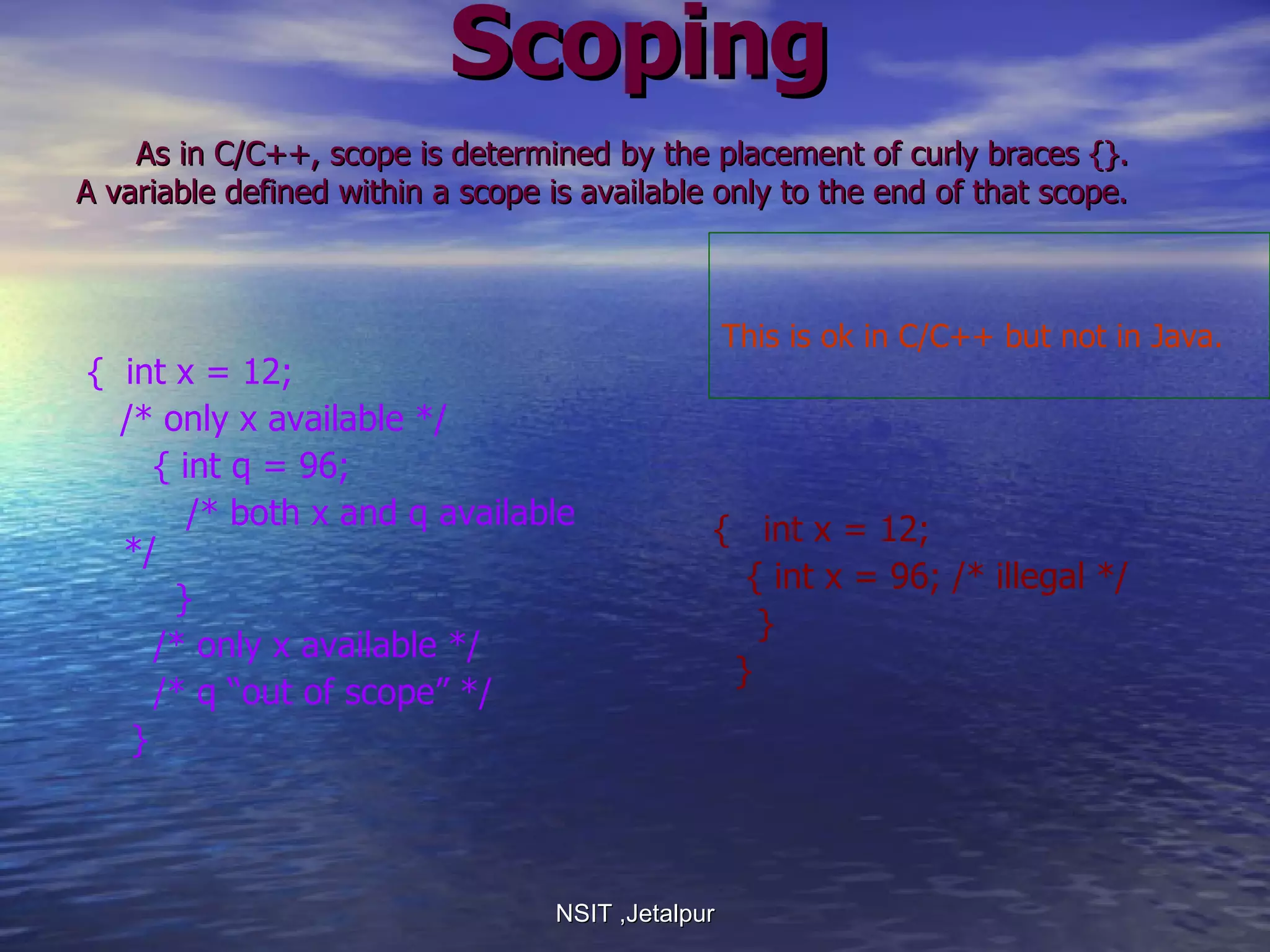 Scoping   As in C/C++, scope is determined by the placement of curly braces {}.  A variable defined within a scope is available only to the end of that scope. {  int x = 12; /* only x available */ { int q = 96; /* both x and q available */ } /* only x available */ /* q “out of scope” */ } {  int x = 12; { int x = 96; /* illegal */ } } NSIT ,Jetalpur This is ok in C/C++ but not in Java.  