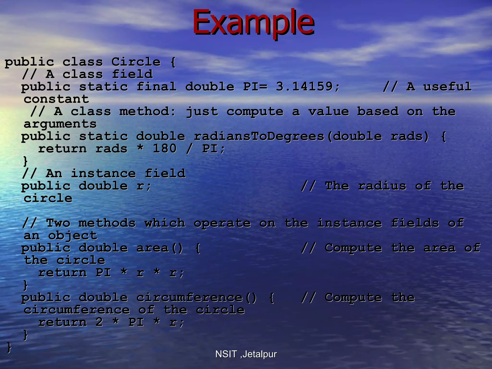 Example public class Circle { // A class field public static final double PI= 3.14159;  // A useful constant // A class method: just compute a value based on the arguments public static double radiansToDegrees(double rads) {  return rads * 180 / PI;  } // An instance field public double r;  // The radius of the circle // Two methods which operate on the instance fields of an object public double area() {  // Compute the area of the circle return PI * r * r;  } public double circumference() {  // Compute the circumference of the circle return 2 * PI * r;  } } NSIT ,Jetalpur 