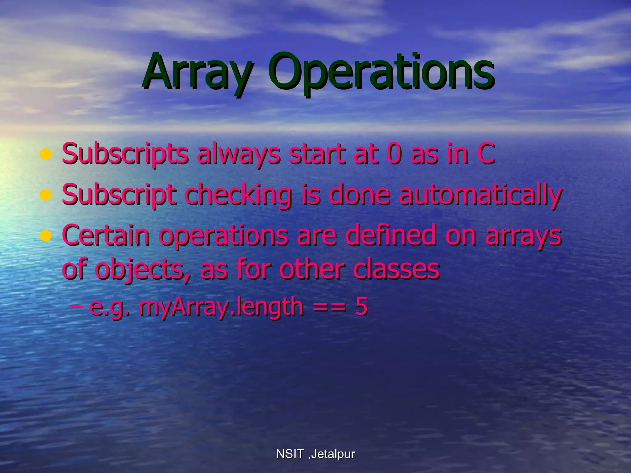 Array Operations Subscripts always start at 0 as in C Subscript checking is done automatically Certain operations are defined on arrays of objects, as for other classes e.g. myArray.length == 5 NSIT ,Jetalpur 