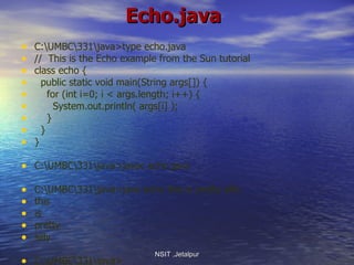 Echo.java C:\UMBC\331\java>type echo.java //  This is the Echo example from the Sun tutorial class echo { public static void main(String args[]) { for (int i=0; i < args.length; i++) { System.out.println( args[i] ); } } } C:\UMBC\331\java>javac echo.java C:\UMBC\331\java>java echo this is pretty silly this is pretty silly C:\UMBC\331\java> NSIT ,Jetalpur 