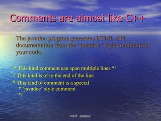 Comments are almost like C++ The javadoc program generates HTML API documentation from the “javadoc” style comments in your code. /* This kind comment can span multiple lines */ // This kind is of to the end of the line   / * This kind of comment is a special   * ‘javadoc’ style comment   */ NSIT ,Jetalpur 