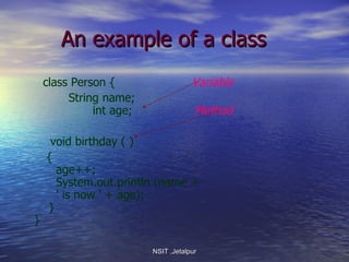 An example of a class class Person {  Variable String name;   int age;  Method void birthday ( )  {   age++;   System.out.println (name +    ' is now ' + age);   } } NSIT ,Jetalpur 