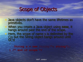 Scope of Objects Java objects don’t have the same lifetimes as primitives.  When you create a Java object using  new , it hangs around past the end of the scope. Here, the scope of name s is delimited by the {}s but the String object hangs around until GC’d { String s = new  String(&quot;a  string&quot;); } /* end of scope */   NSIT ,Jetalpur 