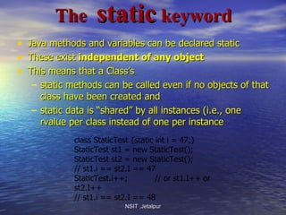   The  static  keyword Java methods and variables can be declared static These exist  independent of any object This means that a Class’s  static methods can be called   even if no objects of that class have been created and static data is “shared” by all instances (i.e., one rvalue per class instead of one per instance NSIT ,Jetalpur class StaticTest {static int i = 47;} StaticTest st1 = new StaticTest(); StaticTest st2 = new StaticTest(); // st1.i == st2.I == 47 StaticTest.i++;  // or st1.I++ or st2.I++ // st1.i == st2.I == 48 