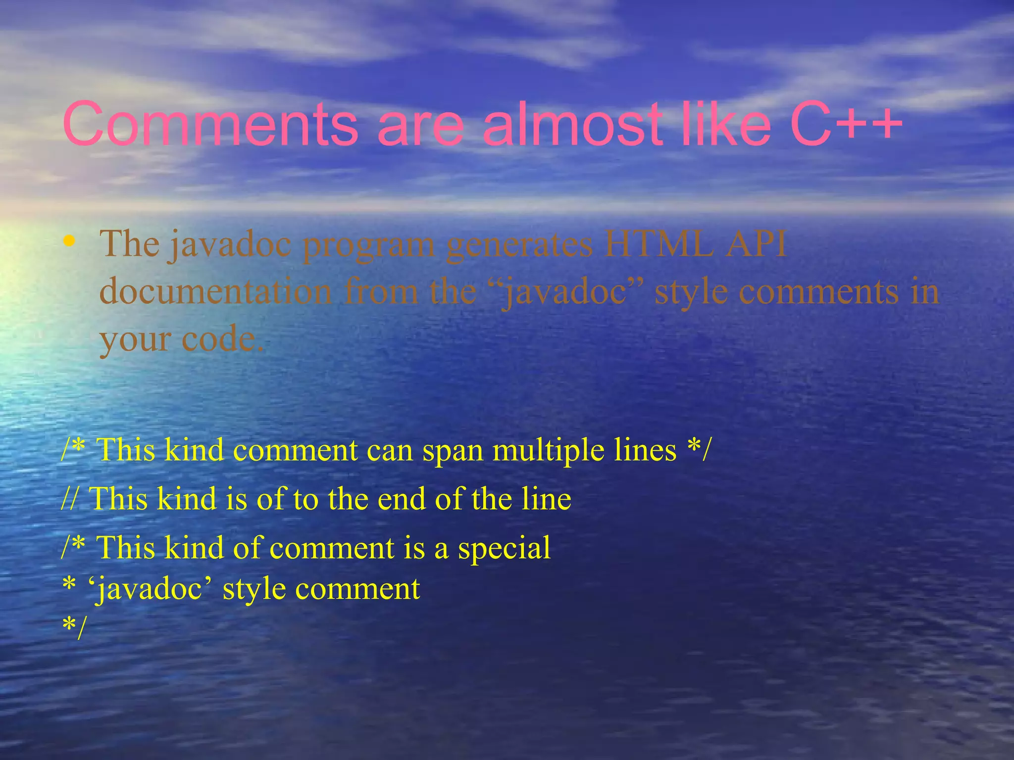 Comments are almost like C++
• The javadoc program generates HTML API
documentation from the “javadoc” style comments in
your code.
/* This kind comment can span multiple lines */
// This kind is of to the end of the line
/* This kind of comment is a special
* ‘javadoc’ style comment
*/
 