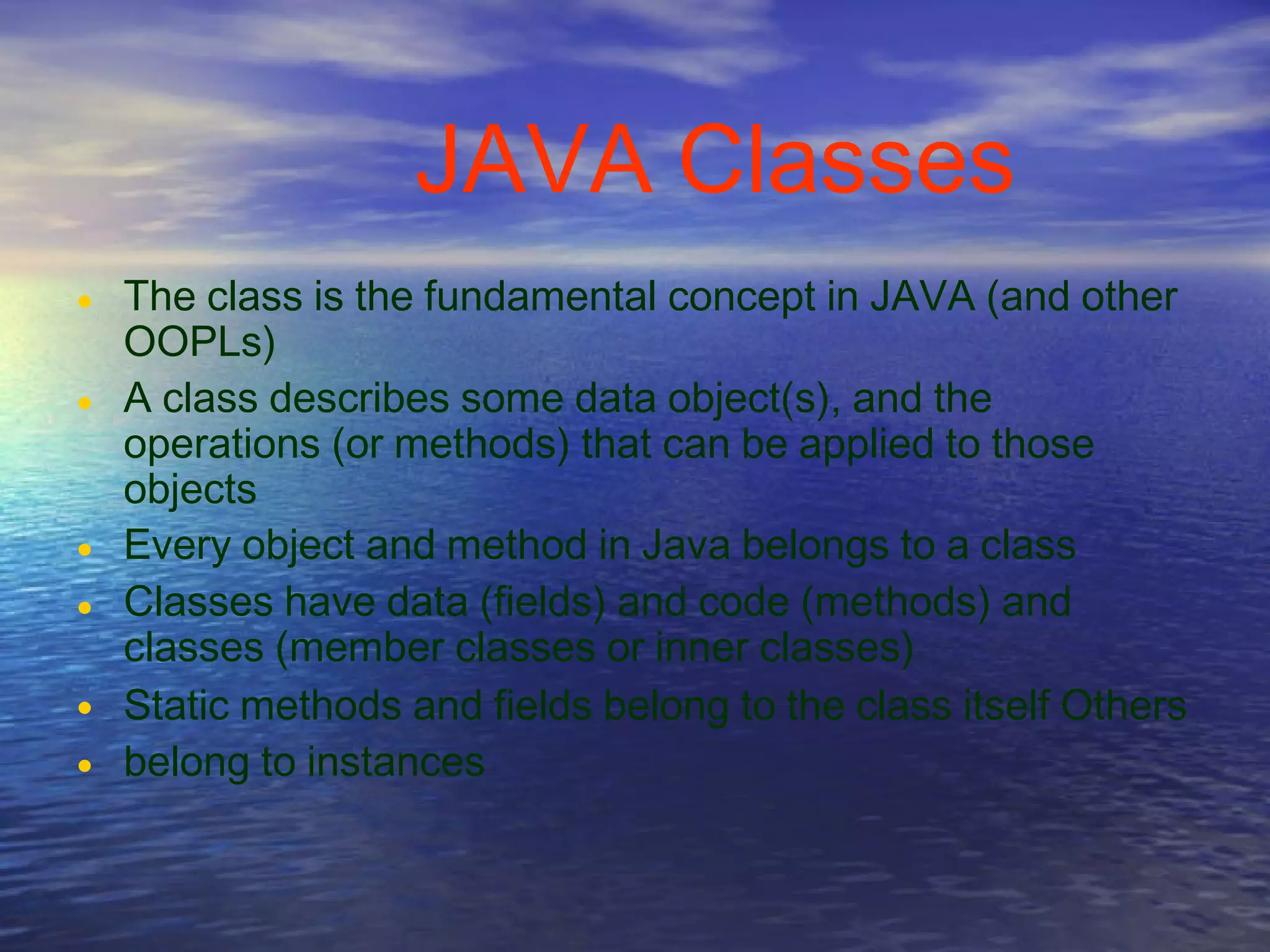 JAVA Classes
• The class is the fundamental concept in JAVA (and other
OOPLs)
A class describes some data object(s), and the
operations (or methods) that can be applied to those
objects
Every object and method in Java belongs to a class
Classes have data (fields) and code (methods) and
classes (member classes or inner classes)
Static methods and fields belong to the class itself Others
belong to instances
•
•
•
•
•
 