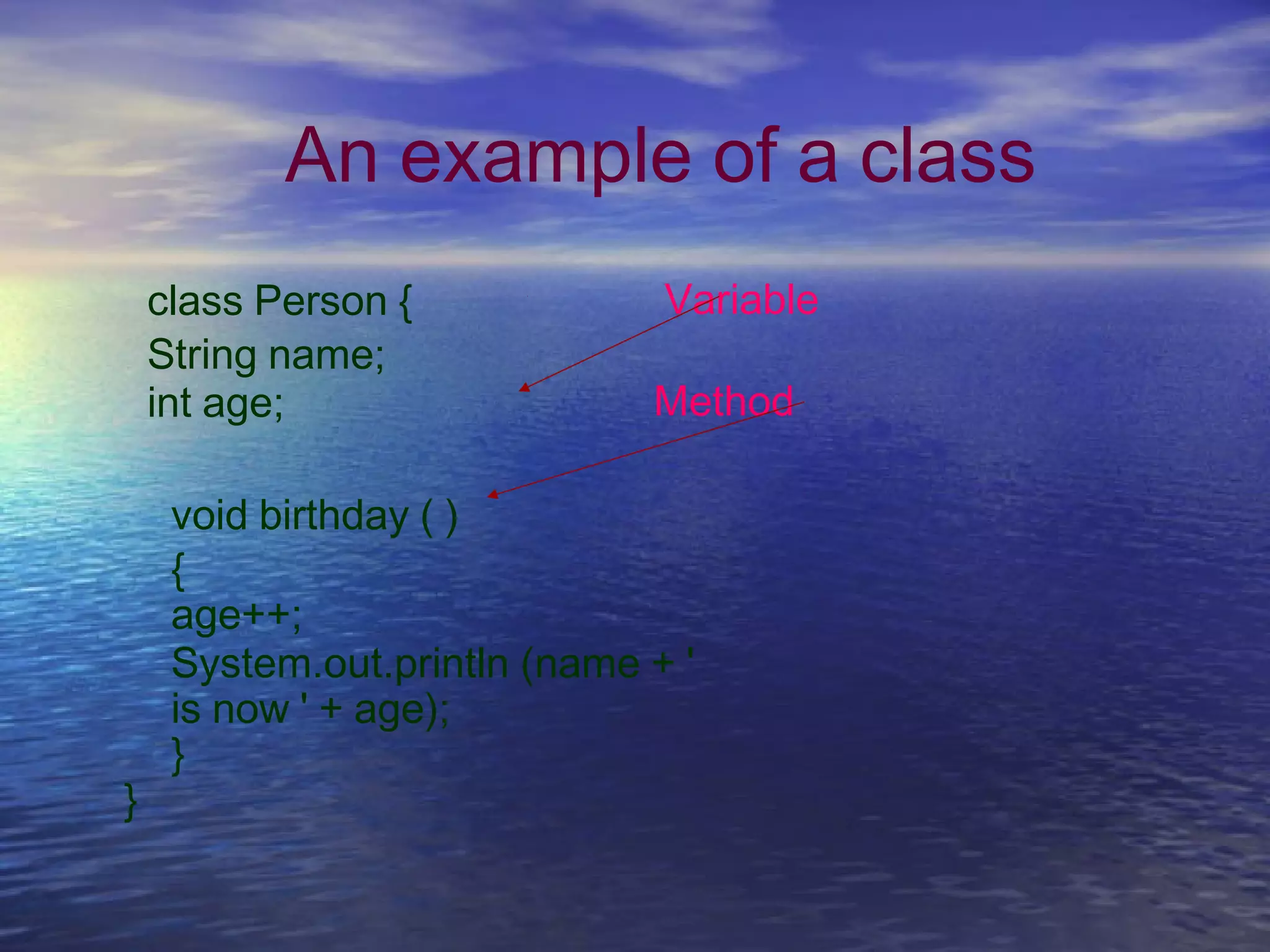 An example of a class
class Person {
String name;
int age;
Variable
Method
void birthday ( )
{
age++;
System.out.println (name + '
is now ' + age);
}
}
 