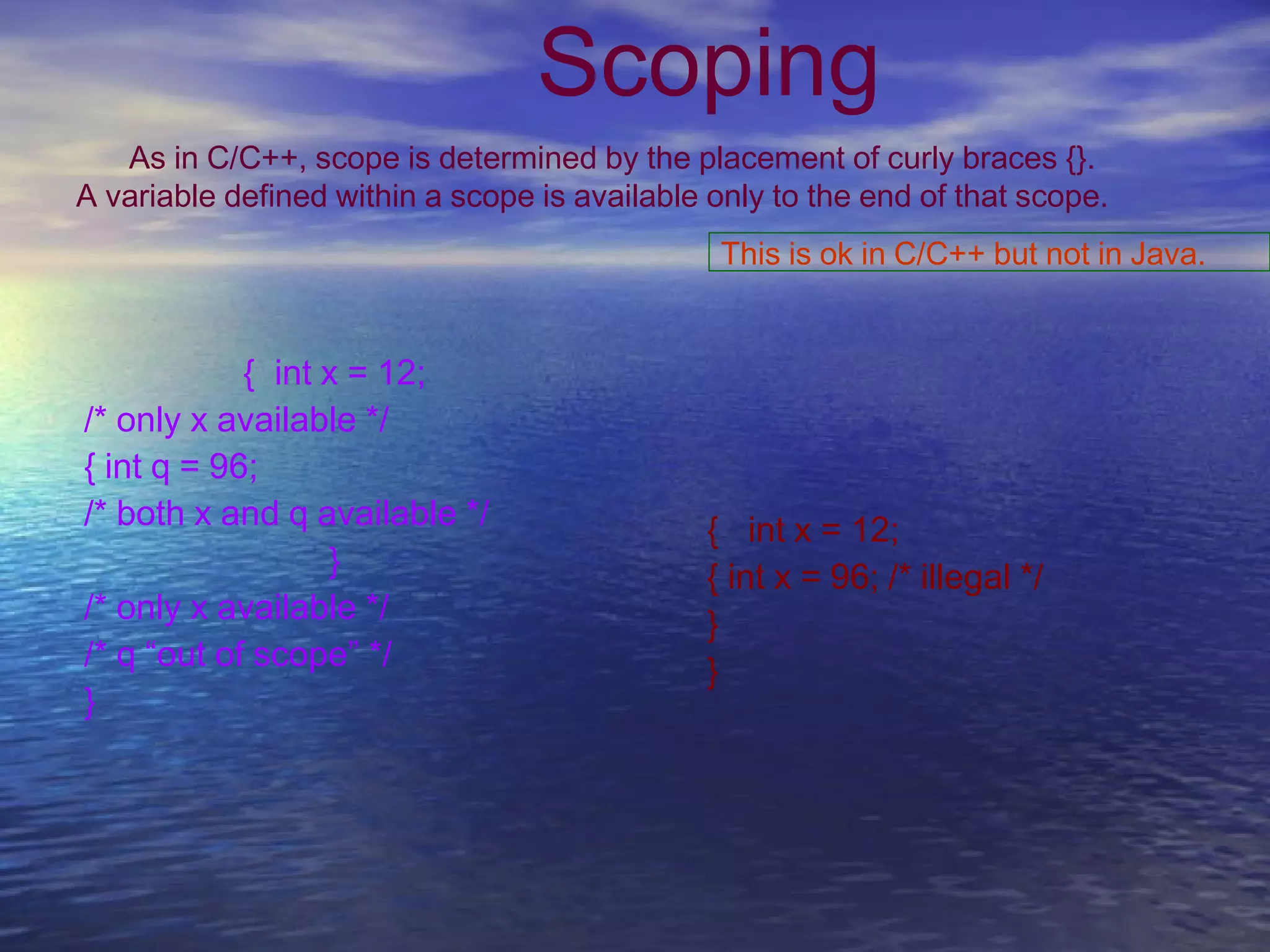 Scoping
As in C/C++, scope is determined by the placement of curly braces {}.
A variable defined within a scope is available only to the end of that scope.
{ int x = 12;
/* only x available */
{ int q = 96;
/* both x and q available */
}
/* only x available */
/* q “out of scope” */
}
{ int x = 12;
{ int x = 96; /* illegal */
}
}
This is ok in C/C++ but not in Java.
 