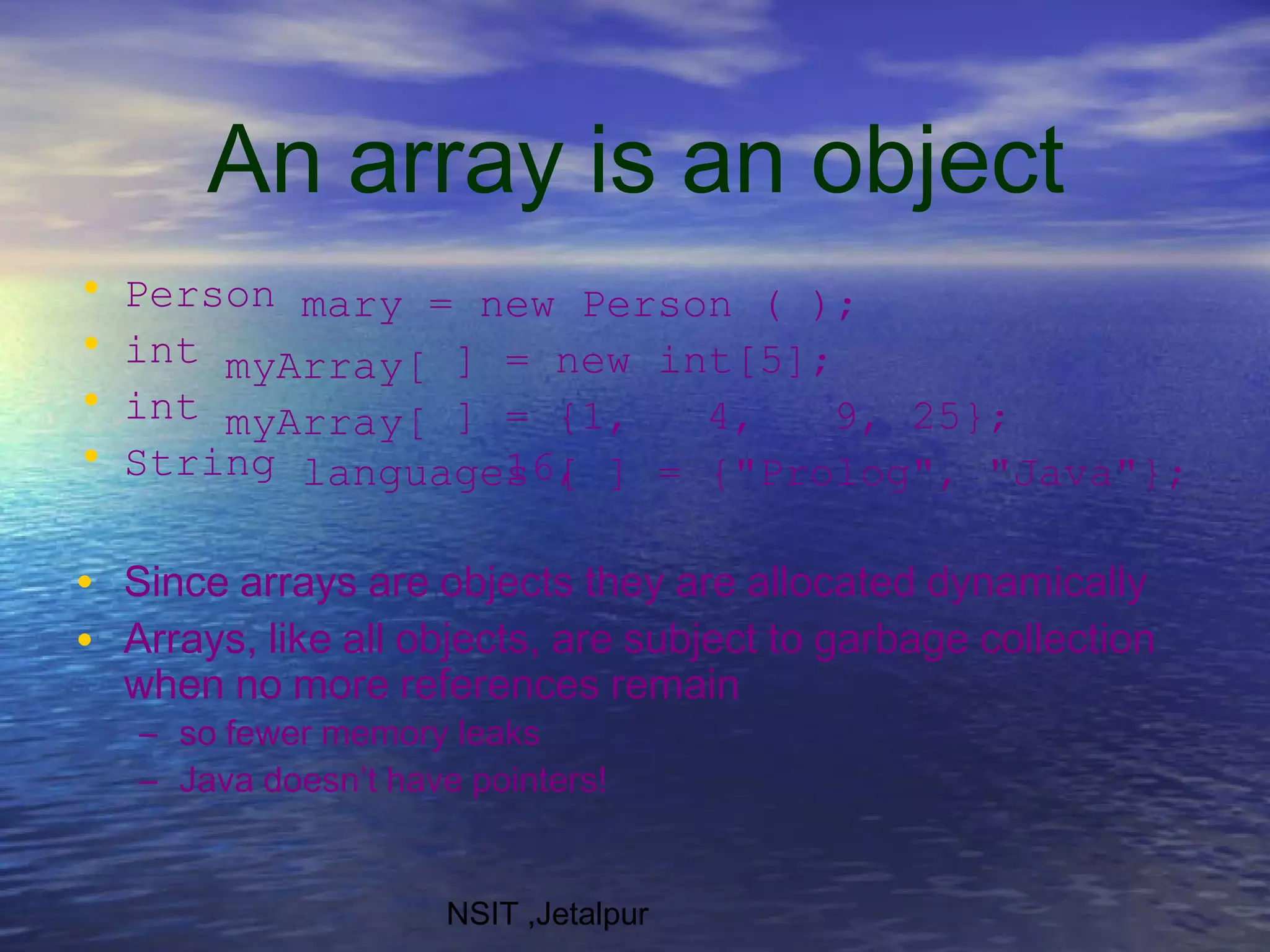 An array is an object
NSIT ,Jetalpur
• Person mary = new Person ( );
• int
• int
myArray[
myArray[
] = new
] = {1, 4, 9,
16,
int[5];
25};
• String languages [ ] = {"Prolog", "Java"};
•
•
Since arrays are objects they are allocated dynamically
Arrays, like all objects, are subject to garbage collection
when no more references remain
– so fewer memory leaks
– Java doesn’t have pointers!
 