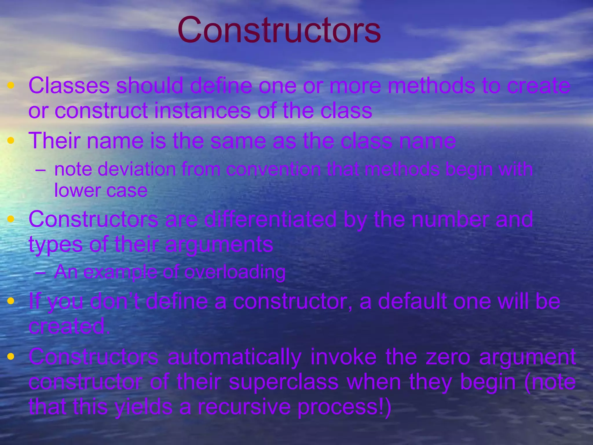 Constructors
• Classes should define one or more methods to create
or construct instances of the class
• Their name is the same as the class name
– note deviation from convention that methods begin with
lower case
• Constructors are differentiated by the number and
types of their arguments
– An example of overloading
• If you don’t define a constructor, a default one will be
created.
• Constructors automatically invoke the zero argument
constructor of their superclass when they begin (note
that this yields a recursive process!)
 
