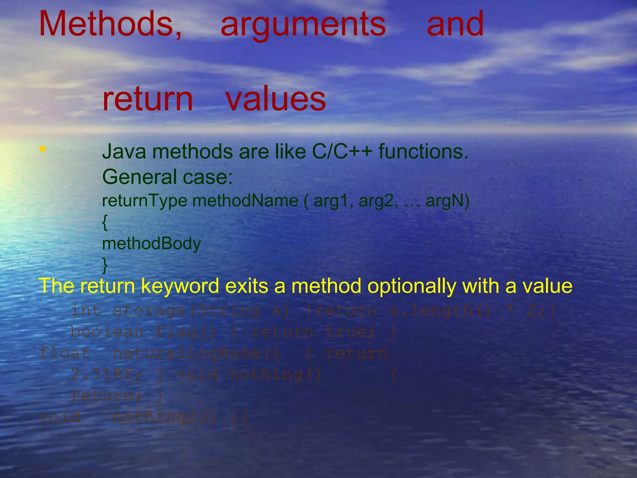 Methods, arguments and
return values
Java methods are like C/C++ functions.
General case:
returnType methodName ( arg1, arg2, … argN)
{
methodBody
}
•
The return keyword exits a method optionally with a value
int storage(String s) {return s.length() * 2;}
boolean flag() { return true; }
float naturalLogBase() { return
2.718f; } void nothing() {
return; }
void nothing2() {}
 