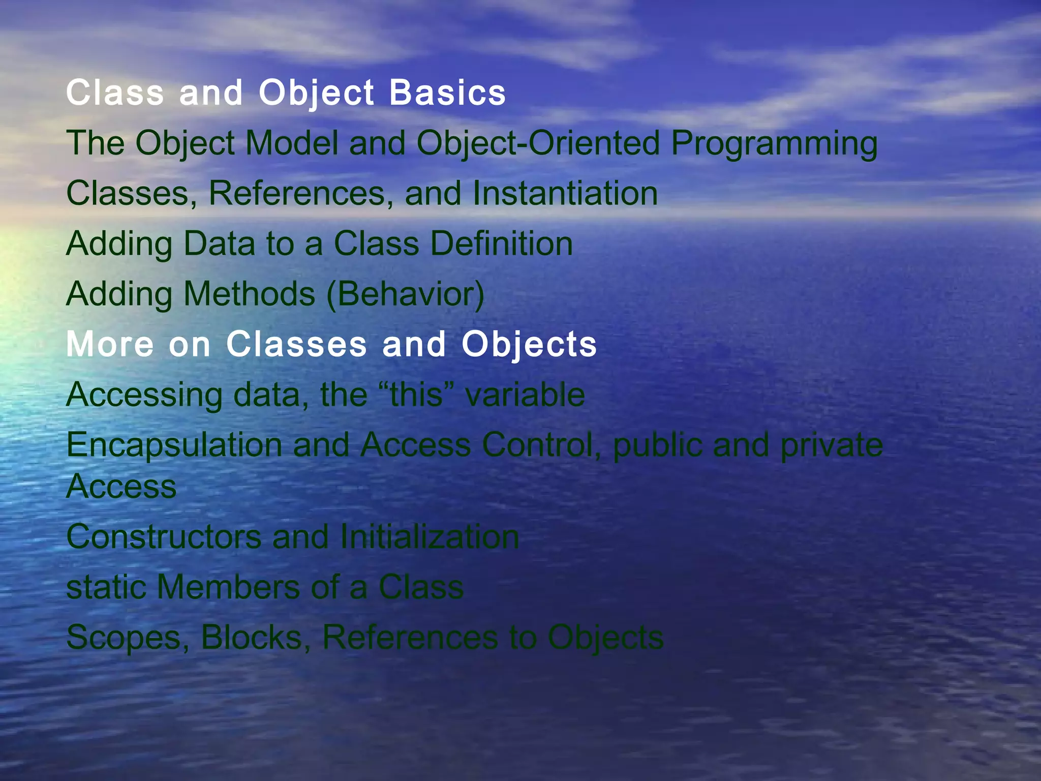 Class and Object Basics
The Object Model and Object-Oriented Programming
Classes, References, and Instantiation
Adding Data to a Class Definition
Adding Methods (Behavior)
More on Classes and Objects
Accessing data, the “this” variable
Encapsulation and Access Control, public and private
Access
Constructors and Initialization
static Members of a Class
Scopes, Blocks, References to Objects
 