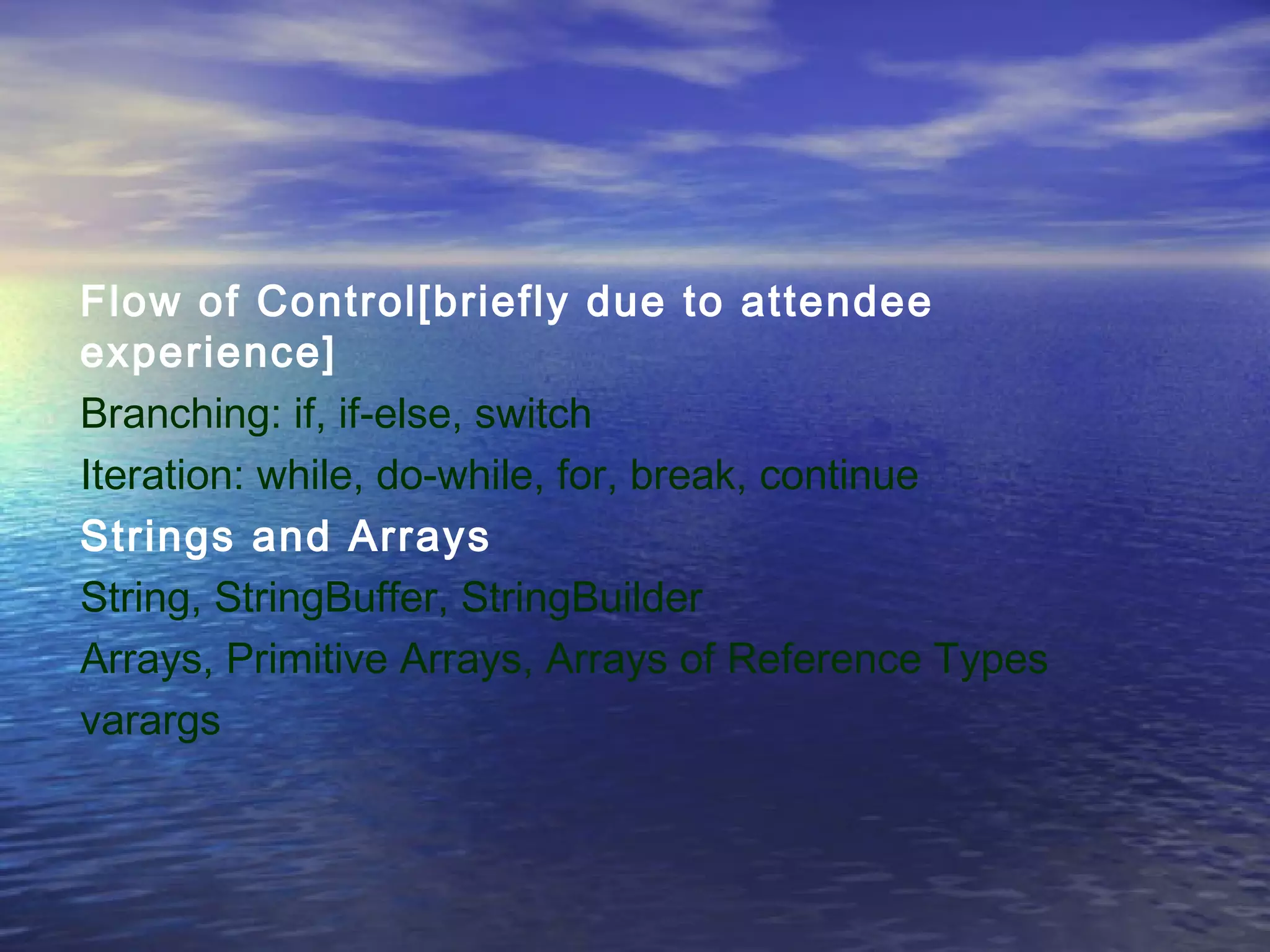 Flow of Control[briefly due to attendee
experience]
Branching: if, if-else, switch
Iteration: while, do-while, for, break, continue
Strings and Arrays
String, StringBuffer, StringBuilder
Arrays, Primitive Arrays, Arrays of Reference Types
varargs
 