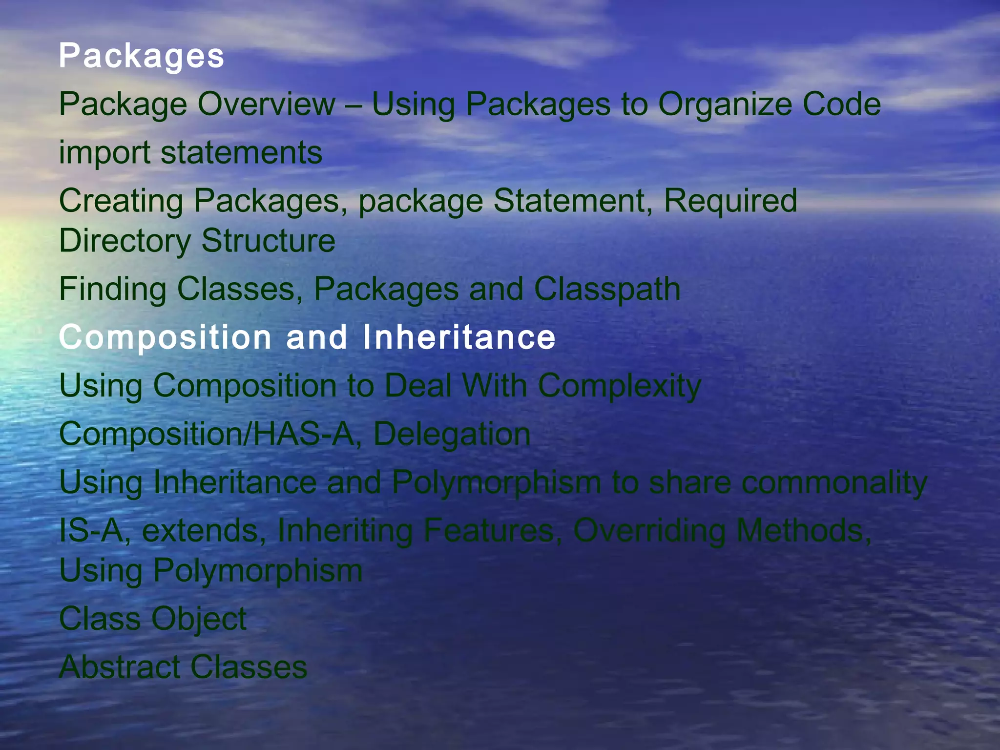 Packages
Package Overview – Using Packages to Organize Code
import statements
Creating Packages, package Statement, Required
Directory Structure
Finding Classes, Packages and Classpath
Composition and Inheritance
Using Composition to Deal With Complexity
Composition/HAS-A, Delegation
Using Inheritance and Polymorphism to share commonality
IS-A, extends, Inheriting Features, Overriding Methods,
Using Polymorphism
Class Object
Abstract Classes
 