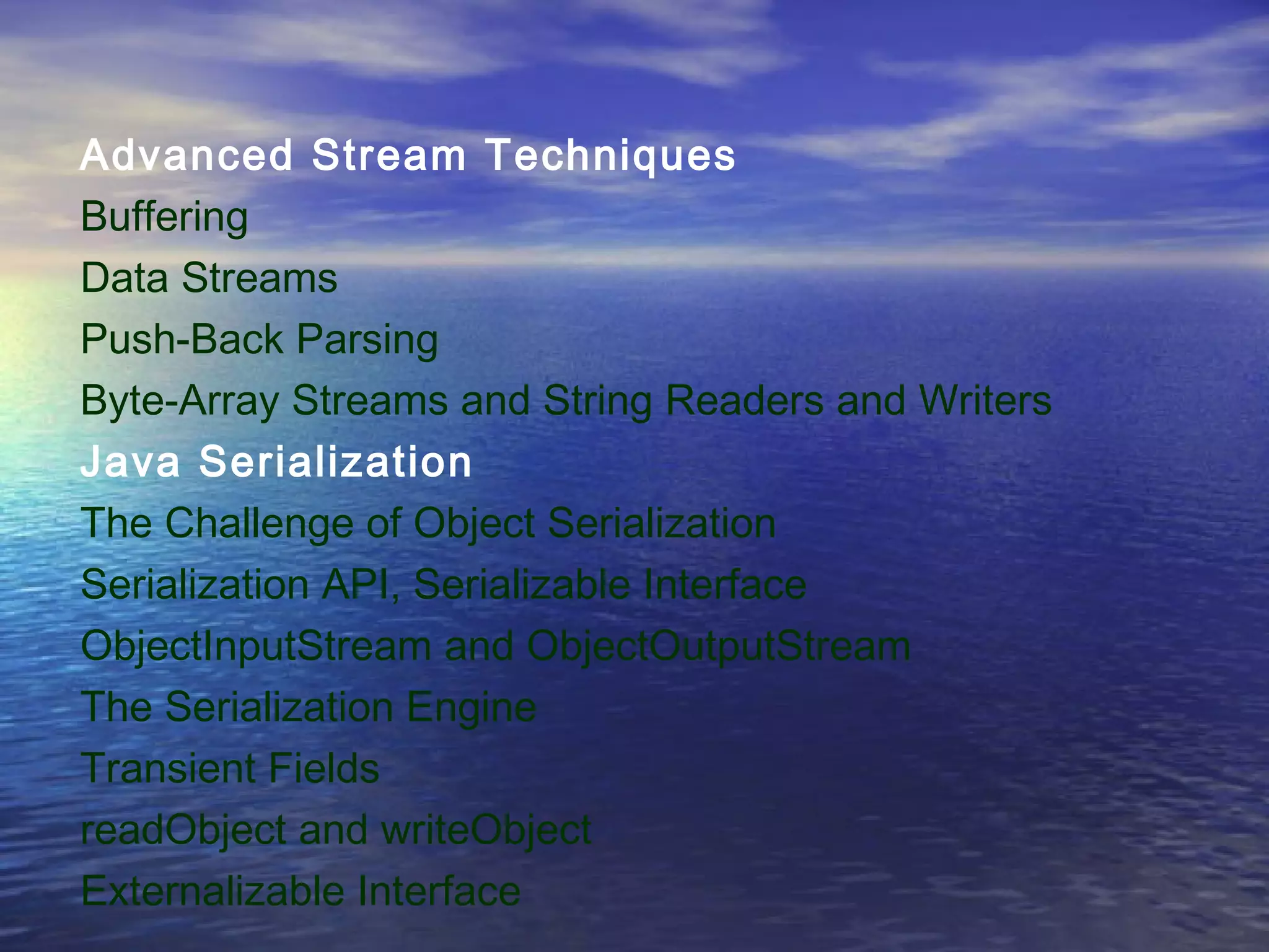 Advanced Stream Techniques
Buffering
Data Streams
Push-Back Parsing
Byte-Array Streams and String Readers and Writers
Java Serialization
The Challenge of Object Serialization
Serialization API, Serializable Interface
ObjectInputStream and ObjectOutputStream
The Serialization Engine
Transient Fields
readObject and writeObject
Externalizable Interface
 