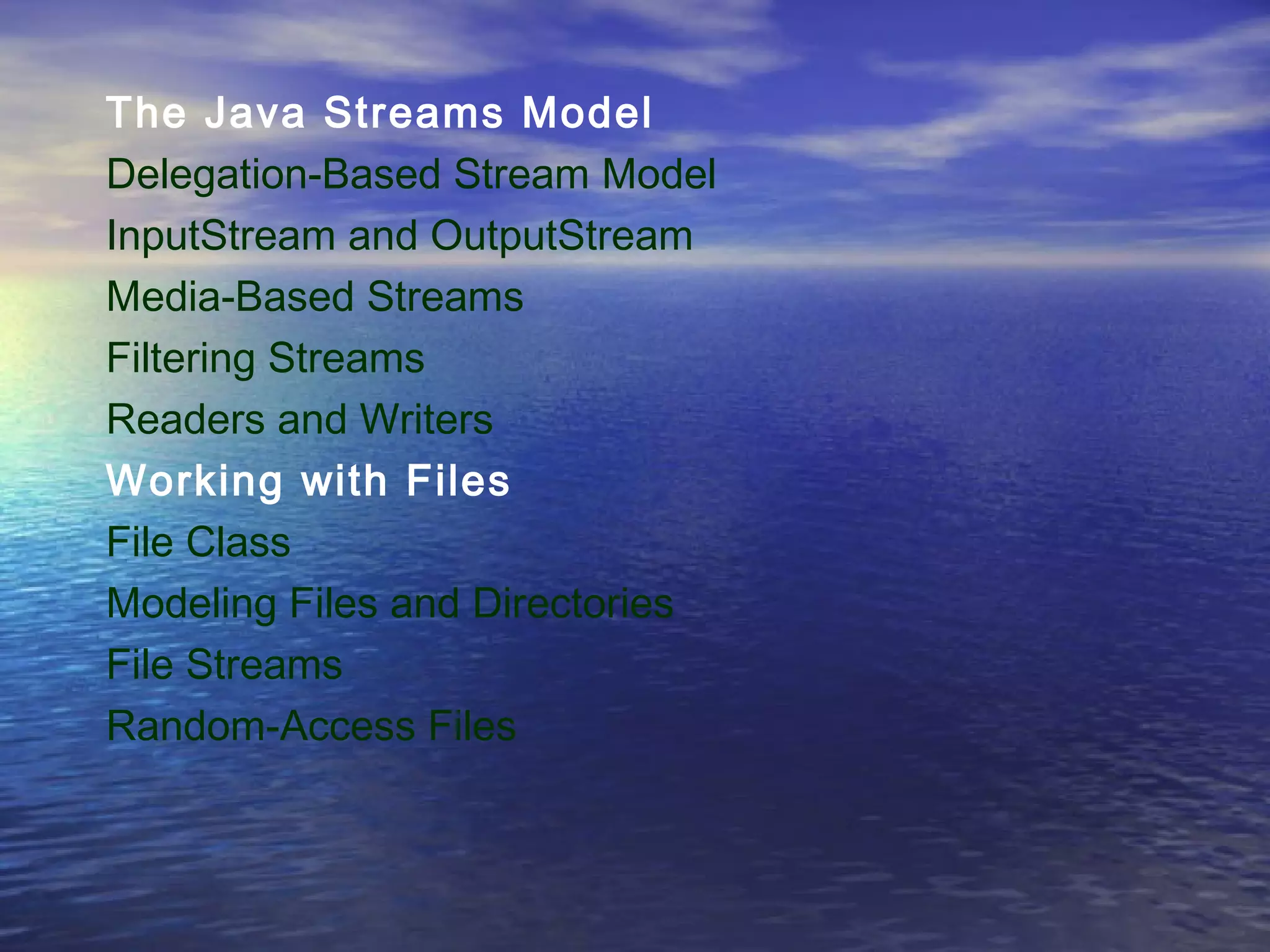 The Java Streams Model
Delegation-Based Stream Model
InputStream and OutputStream
Media-Based Streams
Filtering Streams
Readers and Writers
Working with Files
File Class
Modeling Files and Directories
File Streams
Random-Access Files
 