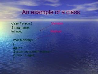 An example of a class
class Person {
String name;
int age;
Variable
Method
void birthday ( )
{
age++;
System.out.println (name + '
is now ' + age);
}
}
 