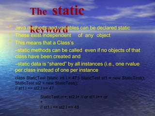 The static
keyword•
•
•
Java methods and variables can be declared static
These exist independent of any object
This means that a Class’s
–static methods can be called even if no objects of that
class have been created and
–static data is “shared” by all instances (i.e., one rvalue
per class instead of one per instance
class StaticTest {static int i = 47;} StaticTest st1 = new StaticTest();
StaticTest st2 = new StaticTest();
// st1.i == st2.I == 47
StaticTest.i++; st2.I+
+
// st1.i == st2.I == 48
// or st1.I++ or
 
