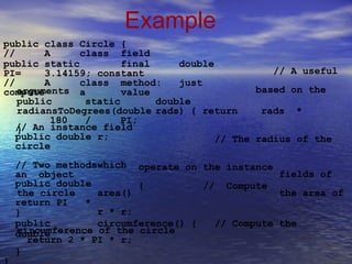 Example
public class Circle {
// A class field
public static final double
PI= 3.14159; constant
// A class method: just
compute a value
// A useful
based on thearguments
public static double
radiansToDegrees(double rads) { return rads *
180 / PI;
}// An instance field
public double r;
circle
// Two methodswhich
an object
// The radius of the
operate on
{
the instance
// Compute
fields of
the area of
public double
the circle
return PI *
area()
r * r;}
public
double
circumference() { // Compute the
circumference of the circle
return 2 * PI * r;
}
}
 