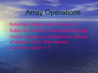 Array Operations
• Subscripts always start at 0 as in C
• Subscript checking is done automatically
• Certain operations are defined on arrays
of objects, as for other classes
– e.g. myArray.length == 5
 