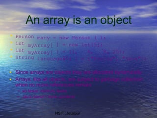 An array is an object
NSIT ,Jetalpur
• Person mary = new Person ( );
• int
• int
myArray[
myArray[
] = new
] = {1, 4, 9,
16,
int[5];
25};
• String languages [ ] = {"Prolog", "Java"};
•
•
Since arrays are objects they are allocated dynamically
Arrays, like all objects, are subject to garbage collection
when no more references remain
– so fewer memory leaks
– Java doesn’t have pointers!
 
