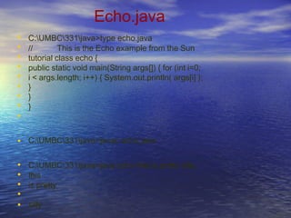 Echo.java
•
•
•
•
•
•
•
•
•
C:UMBC331java>type echo.java
// This is the Echo example from the Sun
tutorial class echo {
public static void main(String args[]) { for (int i=0;
i < args.length; i++) { System.out.println( args[i] );
}
}
}
• C:UMBC331java>javac echo.java
•
•
•
•
•
C:UMBC331java>java echo this is pretty silly
this
is pretty
silly
 