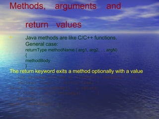 Methods, arguments and
return values
Java methods are like C/C++ functions.
General case:
returnType methodName ( arg1, arg2, … argN)
{
methodBody
}
•
The return keyword exits a method optionally with a value
int storage(String s) {return s.length() * 2;}
boolean flag() { return true; }
float naturalLogBase() { return
2.718f; } void nothing() {
return; }
void nothing2() {}
 