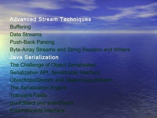 Advanced Stream Techniques
Buffering
Data Streams
Push-Back Parsing
Byte-Array Streams and String Readers and Writers
Java Serialization
The Challenge of Object Serialization
Serialization API, Serializable Interface
ObjectInputStream and ObjectOutputStream
The Serialization Engine
Transient Fields
readObject and writeObject
Externalizable Interface
 